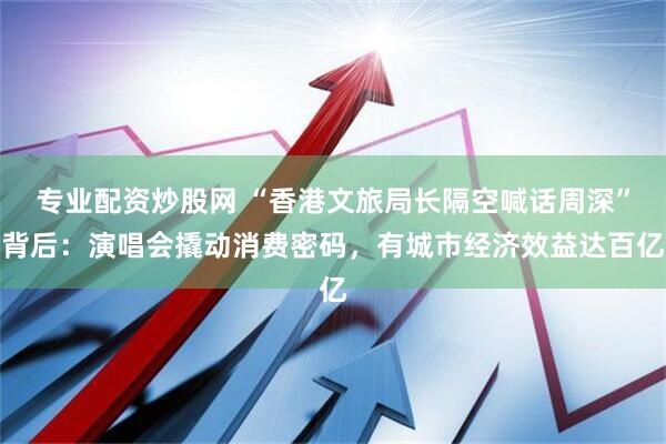 专业配资炒股网 “香港文旅局长隔空喊话周深”背后：演唱会撬动消费密码，有城市经济效益达百亿