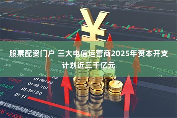 股票配资门户 三大电信运营商2025年资本开支计划近三千亿元