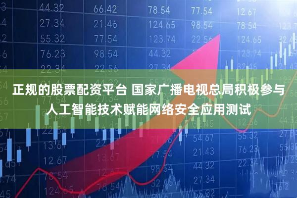 正规的股票配资平台 国家广播电视总局积极参与人工智能技术赋能网络安全应用测试