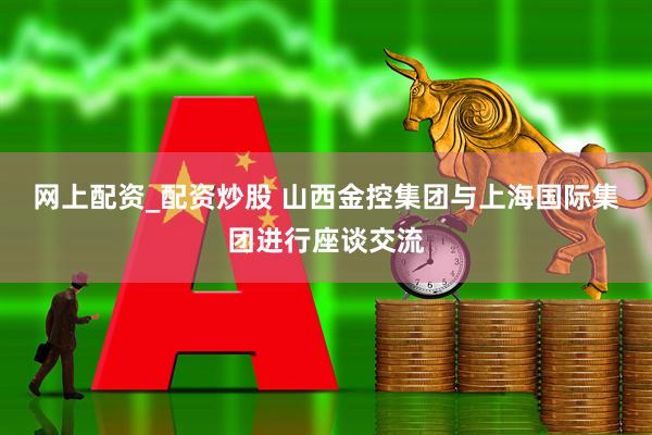 网上配资_配资炒股 山西金控集团与上海国际集团进行座谈交流