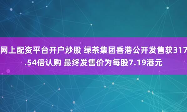网上配资平台开户炒股 绿茶集团香港公开发售获317.54倍认购 最终发售价为每股7.19港元
