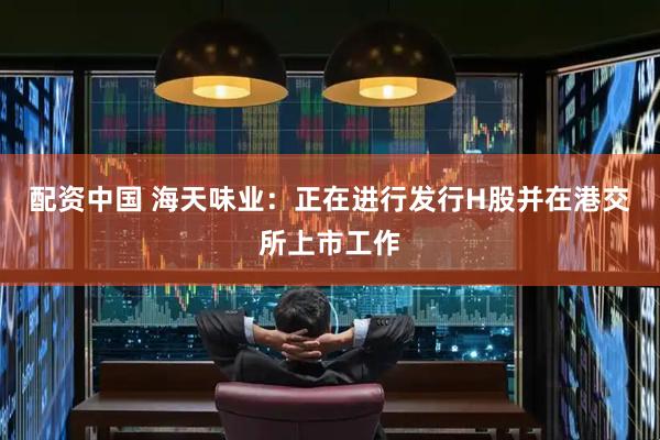 配资中国 海天味业：正在进行发行H股并在港交所上市工作