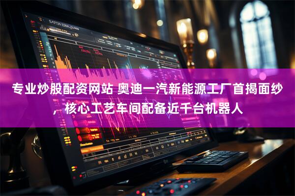 专业炒股配资网站 奥迪一汽新能源工厂首揭面纱，核心工艺车间配备近千台机器人