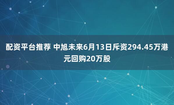 配资平台推荐 中旭未来6月13日斥资294.45万港元回购20万股