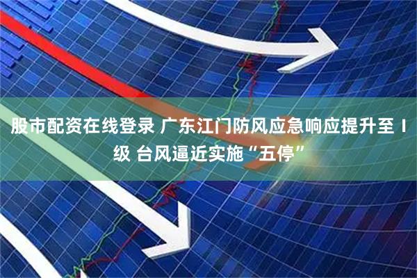 股市配资在线登录 广东江门防风应急响应提升至Ⅰ级 台风逼近实施“五停”