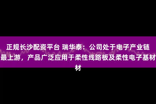正规长沙配资平台 瑞华泰：公司处于电子产业链最上游，产品广泛应用于柔性线路板及柔性电子基材