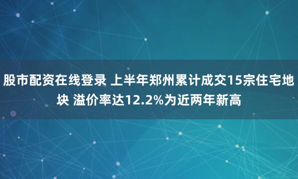 股市配资在线登录 上半年郑州累计成交15宗住宅地块 溢价率达12.2%为近两年新高