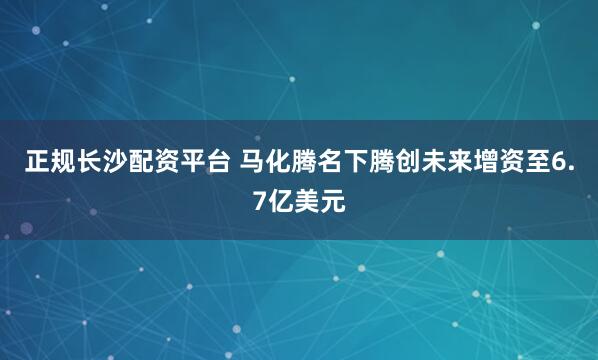 正规长沙配资平台 马化腾名下腾创未来增资至6.7亿美元