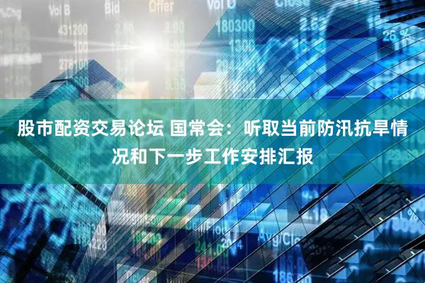 股市配资交易论坛 国常会：听取当前防汛抗旱情况和下一步工作安排汇报
