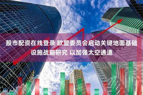 股市配资在线登录 欧盟委员会启动关键地面基础设施战略研究 以加强太空通道
