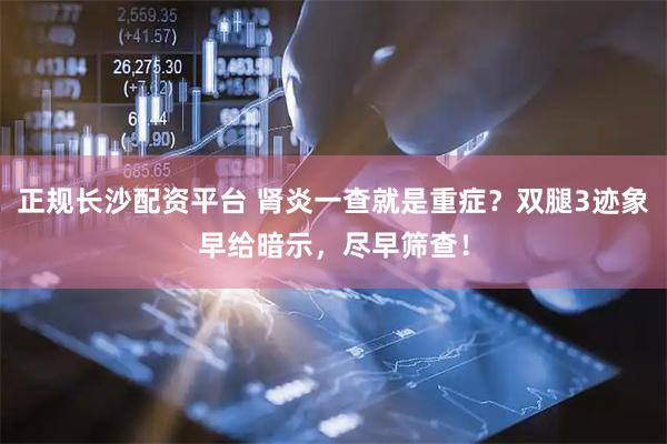 正规长沙配资平台 肾炎一查就是重症？双腿3迹象早给暗示，尽早筛查！