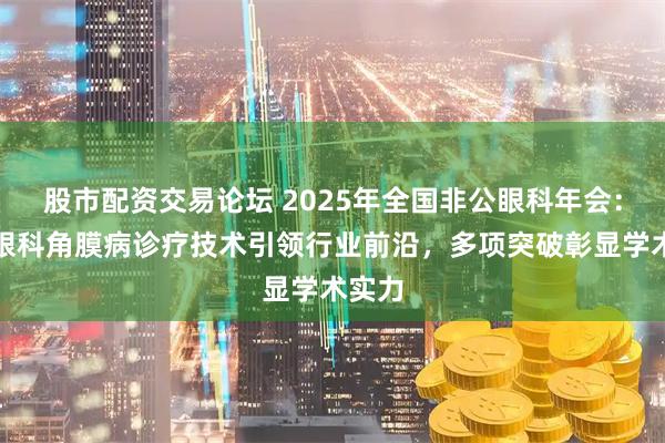 股市配资交易论坛 2025年全国非公眼科年会：爱尔眼科角膜病诊疗技术引领行业前沿，多项突破彰显学术实力