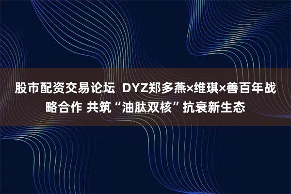 股市配资交易论坛  DYZ郑多燕×维琪×善百年战略合作 共筑“油肽双核”抗衰新生态