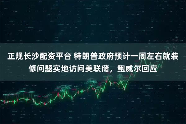 正规长沙配资平台 特朗普政府预计一周左右就装修问题实地访问美联储，鲍威尔回应