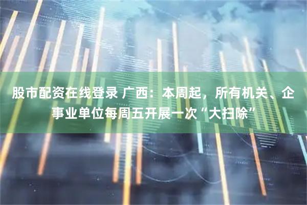 股市配资在线登录 广西：本周起，所有机关、企事业单位每周五开展一次“大扫除”