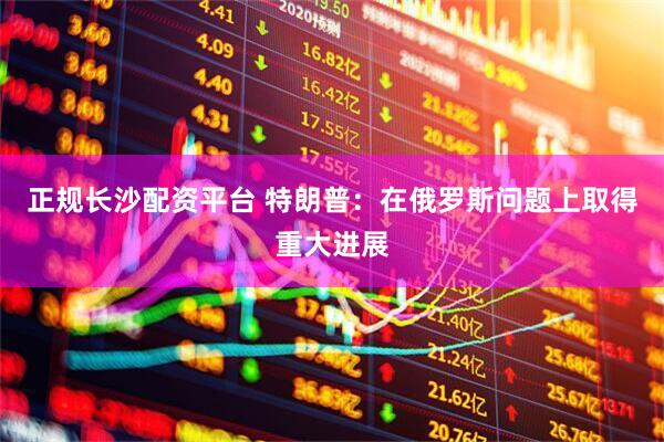 正规长沙配资平台 特朗普：在俄罗斯问题上取得重大进展