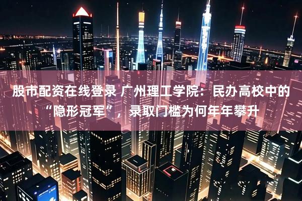 股市配资在线登录 广州理工学院：民办高校中的“隐形冠军”，录取门槛为何年年攀升