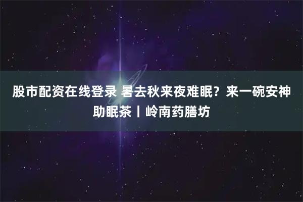 股市配资在线登录 暑去秋来夜难眠？来一碗安神助眠茶丨岭南药膳坊