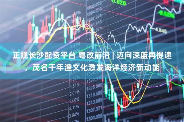 正规长沙配资平台 粤改前沿 | 迈向深蓝再提速，茂名千年渔文化激发海洋经济新动能
