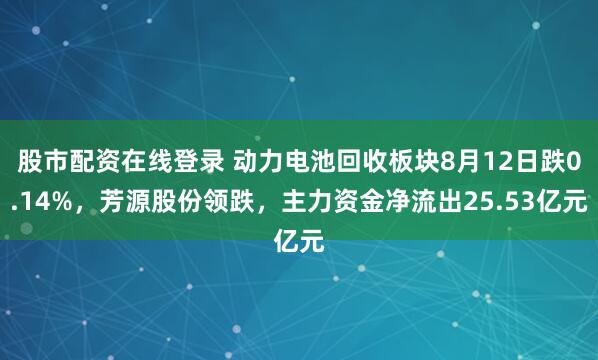 股市配资在线登录 动力电池回收板块8月12日跌0.14%，芳源股份领跌，主力资金净流出25.53亿元