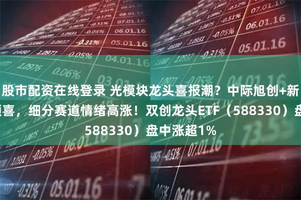 股市配资在线登录 光模块龙头喜报潮？中际旭创+新易盛业绩预喜，细分赛道情绪高涨！双创龙头ETF（588330）盘中涨超1%