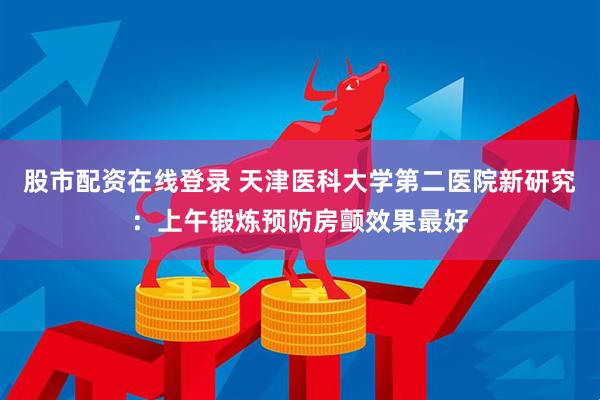 股市配资在线登录 天津医科大学第二医院新研究：上午锻炼预防房颤效果最好