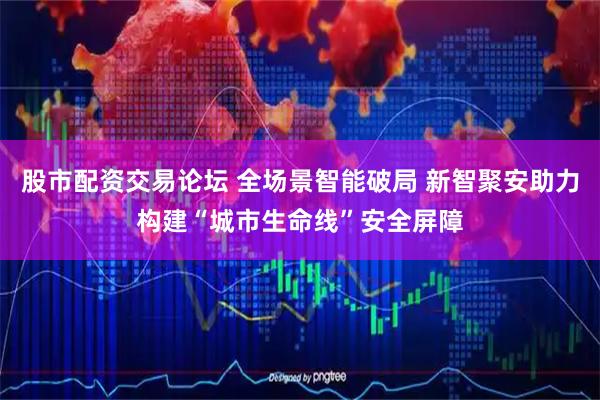 股市配资交易论坛 全场景智能破局 新智聚安助力构建“城市生命线”安全屏障