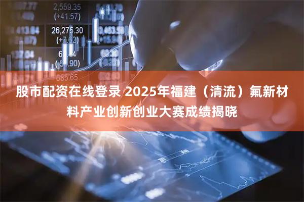股市配资在线登录 2025年福建（清流）氟新材料产业创新创业大赛成绩揭晓