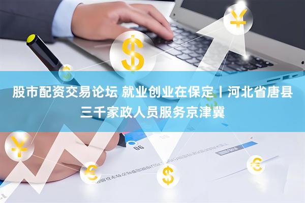 股市配资交易论坛 就业创业在保定丨河北省唐县三千家政人员服务京津冀