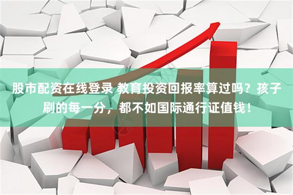 股市配资在线登录 教育投资回报率算过吗？孩子刷的每一分，都不如国际通行证值钱！