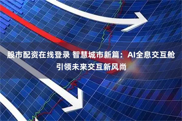股市配资在线登录 智慧城市新篇：AI全息交互舱引领未来交互新风尚