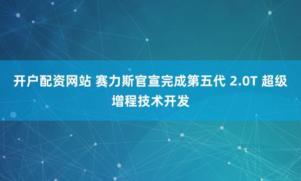 开户配资网站 赛力斯官宣完成第五代 2.0T 超级增程技术开发