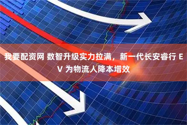 我要配资网 数智升级实力拉满，新一代长安睿行 EV 为物流人降本增效