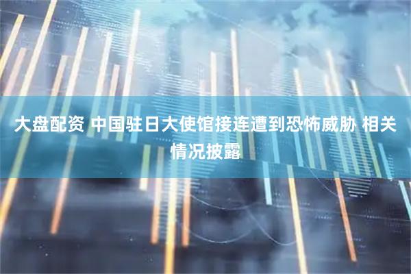 大盘配资 中国驻日大使馆接连遭到恐怖威胁 相关情况披露
