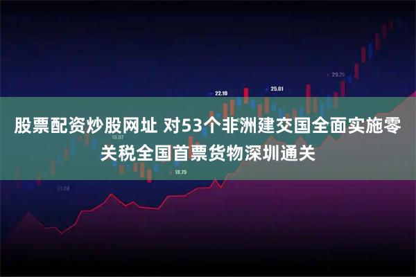 股票配资炒股网址 对53个非洲建交国全面实施零关税全国首票货物深圳通关