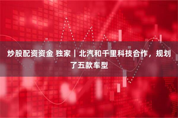 炒股配资资金 独家｜北汽和千里科技合作，规划了五款车型