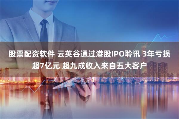 股票配资软件 云英谷通过港股IPO聆讯 3年亏损超7亿元 超九成收入来自五大客户