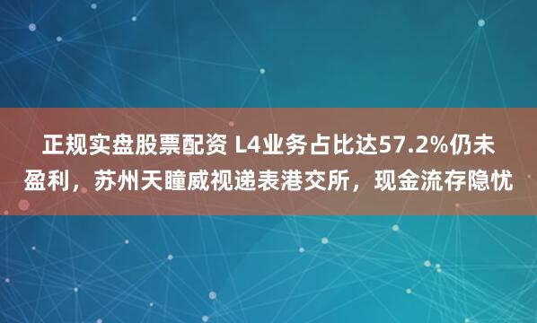 正规实盘股票配资 L4业务占比达57.2%仍未盈利，苏州天瞳威视递表港交所，现金流存隐忧