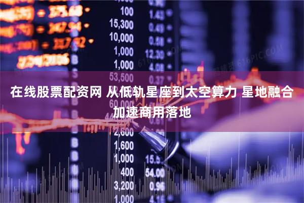 在线股票配资网 从低轨星座到太空算力 星地融合加速商用落地