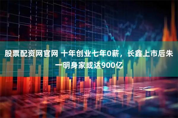 股票配资网官网 十年创业七年0薪，长鑫上市后朱一明身家或达900亿