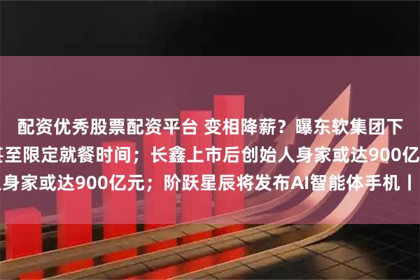 配资优秀股票配资平台 变相降薪？曝东软集团下调部分员工公积金，甚至限定就餐时间；长鑫上市后创始人身家或达900亿元；阶跃星辰将发布AI智能体手机丨雷峰早报