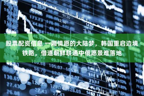 股票配资信息 一厢情愿的大陆梦，韩国重启边境铁路，借道朝鲜联通中俄愿景难落地