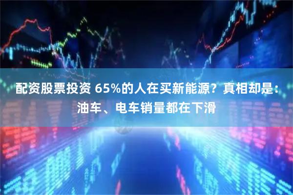 配资股票投资 65%的人在买新能源？真相却是：油车、电车销量都在下滑
