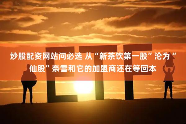 炒股配资网站问必选 从“新茶饮第一股”沦为“仙股”奈雪和它的加盟商还在等回本