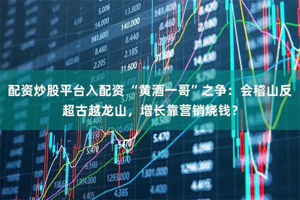 配资炒股平台入配资 “黄酒一哥”之争：会稽山反超古越龙山，增长靠营销烧钱？