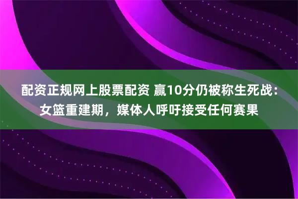 配资正规网上股票配资 赢10分仍被称生死战：女篮重建期，媒体人呼吁接受任何赛果