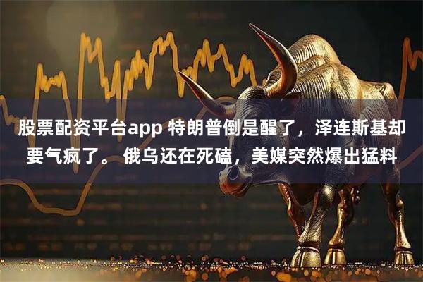 股票配资平台app 特朗普倒是醒了，泽连斯基却要气疯了。 俄乌还在死磕，美媒突然爆出猛料