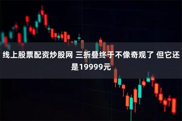 线上股票配资炒股网 三折叠终于不像奇观了 但它还是19999元