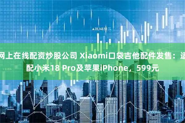 网上在线配资炒股公司 Xiaomi口袋吉他配件发售：适配小米18 Pro及苹果iPhone，599元