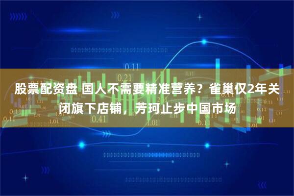 股票配资盘 国人不需要精准营养？雀巢仅2年关闭旗下店铺，芳珂止步中国市场
